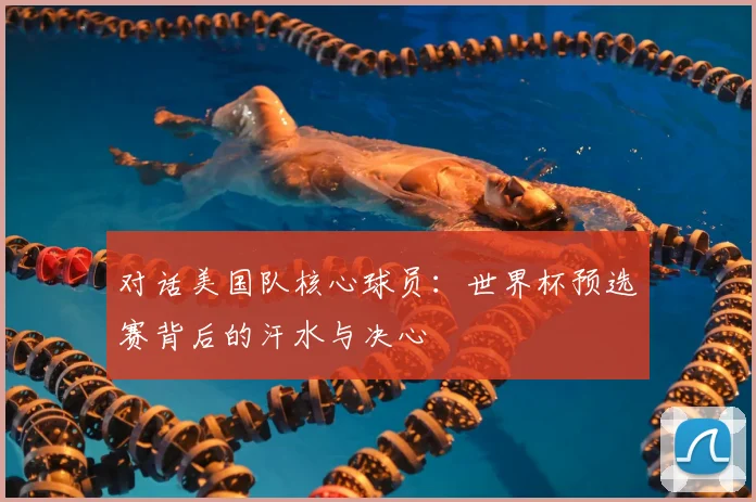 对话美国队核心球员:世界杯预选赛背后的汗水与决心
