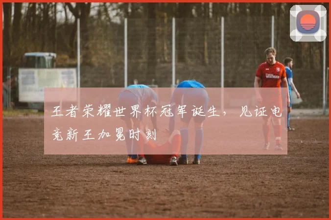 王者荣耀世界杯冠军诞生,见证电竞新王加冕时刻