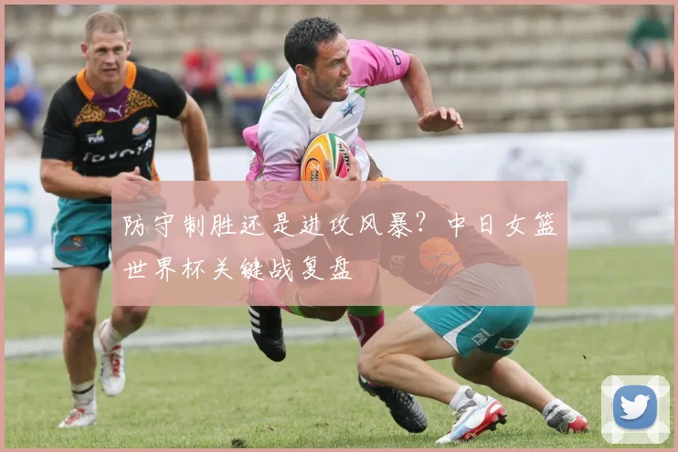 防守制胜还是进攻风暴？中日女篮世界杯关键战复盘
