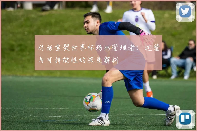 对话索契世界杯场地管理者：运营与可持续性的深度解析