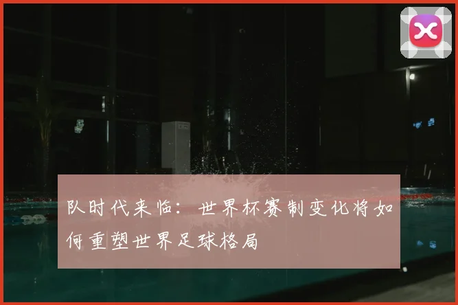 队时代来临：世界杯赛制变化将如何重塑世界足球格局