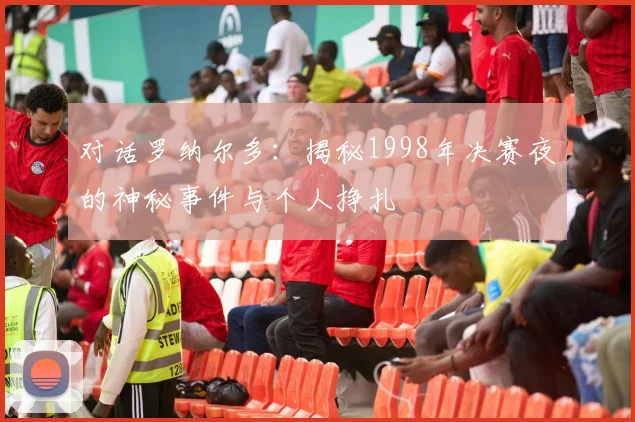 对话罗纳尔多：揭秘1998年决赛夜的神秘事件与个人挣扎