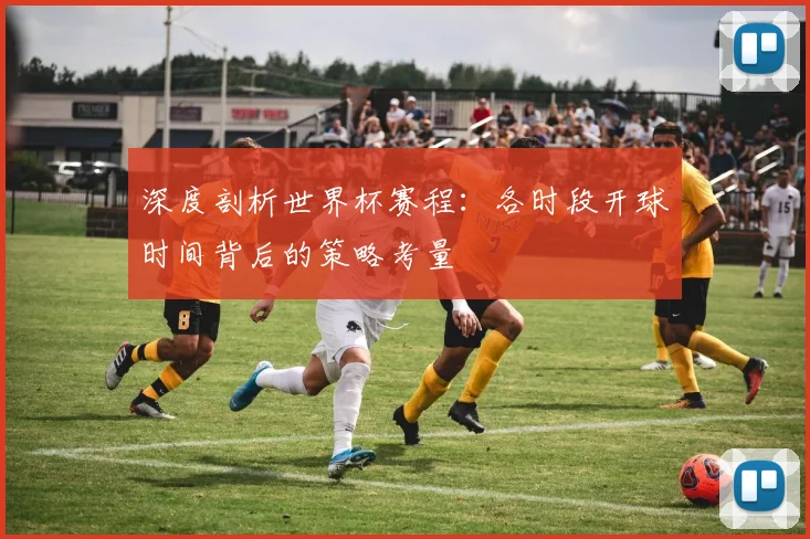 深度剖析世界杯赛程：各时段开球时间背后的策略考量
