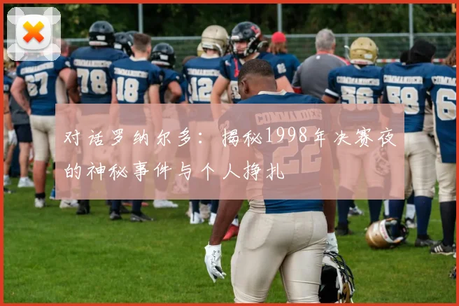 对话罗纳尔多：揭秘1998年决赛夜的神秘事件与个人挣扎