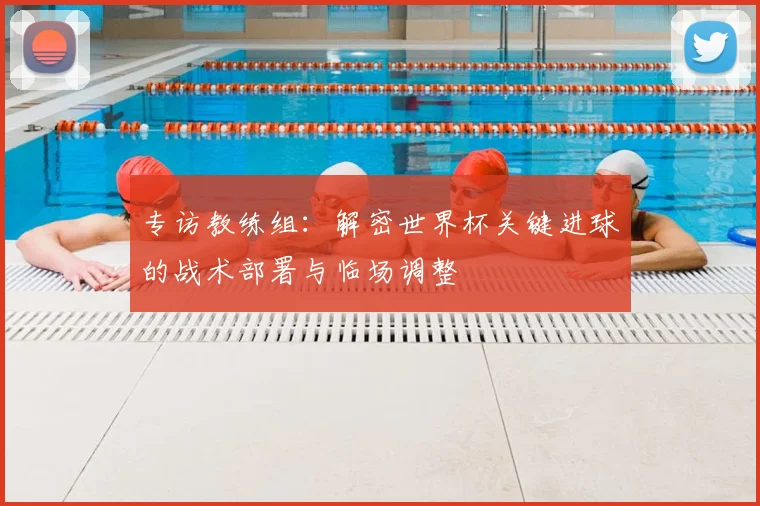 专访教练组：解密世界杯关键进球的战术部署与临场调整