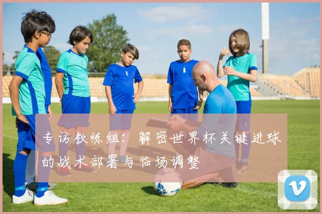 专访教练组：解密世界杯关键进球的战术部署与临场调整