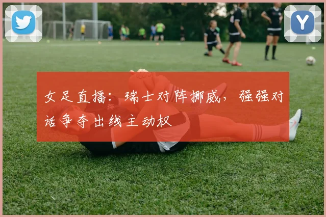 女足直播：瑞士对阵挪威，强强对话争夺出线主动权