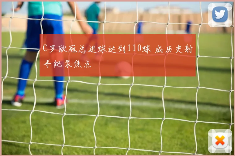 C罗欧冠总进球达到110球 成历史射手纪录焦点