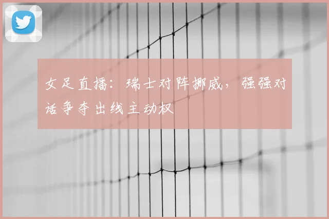 女足直播：瑞士对阵挪威，强强对话争夺出线主动权