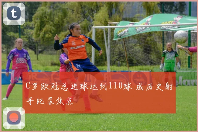 C罗欧冠总进球达到110球 成历史射手纪录焦点