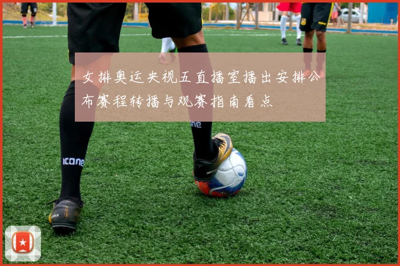 女排奥运央视五直播室播出安排公布赛程转播与观赛指南看点